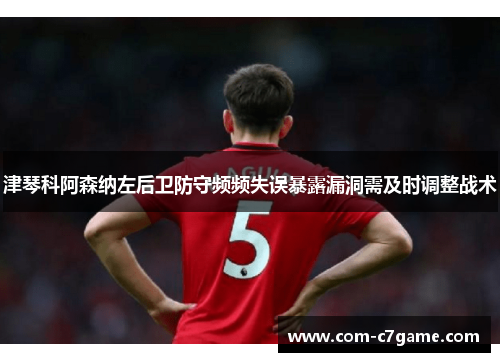 津琴科阿森纳左后卫防守频频失误暴露漏洞需及时调整战术 津琴科阿森纳左后卫防守频频失误暴露漏洞需及时调整战术