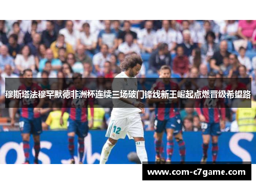 穆斯塔法穆罕默德非洲杯连续三场破门锋线新王崛起点燃晋级希望路