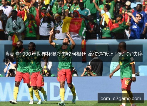 喀麦隆1990年世界杯爆冷击败阿根廷 高位逼抢让卫冕冠军失序 喀麦隆1990年世界杯爆冷击败阿根廷 高位逼抢让卫冕冠军失序